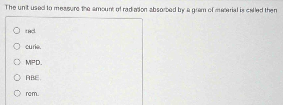 The unit used to measure the amount of radiation absorbed by a gram of material is called then
rad.
curie.
MPD.
RBE.
rem.