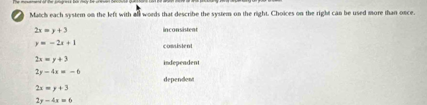 The movement of the progress bar may be uneven becouse questans can be worth ma
a Match each system on the left with all words that describe the system on the right. Choices on the right can be used more than once.
2x=y+3 inconsistent
y=-2x+1
consistent
2x=y+3
independent
2y-4x=-6
dependent
2x=y+3
2y-4x=6