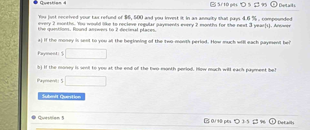 つ 5 B 95 D Details 
You just received your tax refund of $6, 500 and you invest it in an annuity that pays 4.6 % , compounded 
every 2 months. You would like to recieve regular payments every 2 months for the next 3 year (s). Answer 
the questions. Round answers to 2 decimal places. 
a) If the money is sent to you at the beginning of the two-month period. How much will each payment be? 
Payment: $
b) If the money is sent to you at the end of the two-month period. How much will each payment be? 
Payment: $
Submit Question 
Question 5 0/10 pts Details