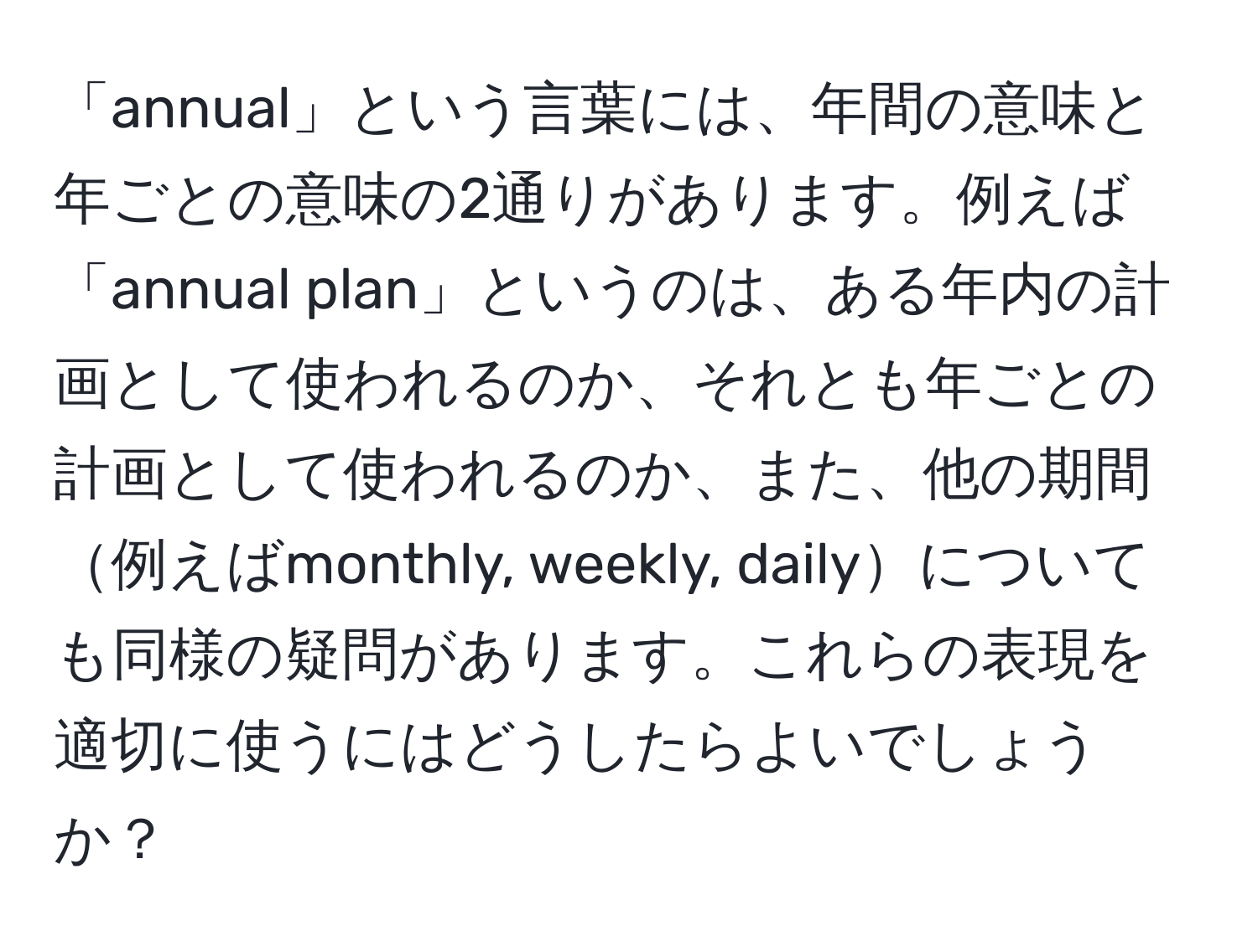 「annual」という言葉には、年間の意味と年ごとの意味の2通りがあります。例えば「annual plan」というのは、ある年内の計画として使われるのか、それとも年ごとの計画として使われるのか、また、他の期間例えばmonthly, weekly, dailyについても同様の疑問があります。これらの表現を適切に使うにはどうしたらよいでしょうか？