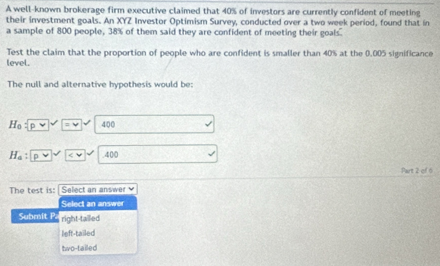 A well-known brokerage firm executive claimed that 40% of investors are currently confident of meeting
their investment goals. An XYZ Investor Optimism Survey, conducted over a two week period, found that in
a sample of 800 people, 38% of them said they are confident of meeting their goals.
Test the claim that the proportion of people who are confident is smaller than 40% at the 0.005 significance
level.
The null and alternative hypothesis would be:
H_0 p v =v 400
H_a p .400
Part 2 of 6
The test is: I Select an answer
Select an answer
Submít Pa right-tailed
left-tailed
two-tailed