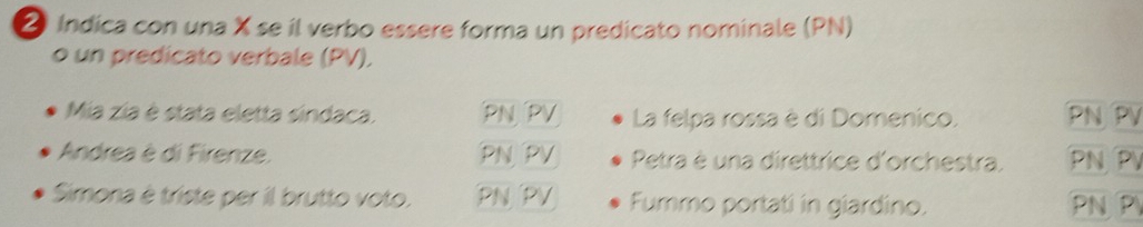 ② Indica con una X se il verbo essere forma un predicato nominale (PN) 
o un predicato verbale (PV). 
Mia zia è stata eletta sindaca. PN PV La felpa rossa è di Domenico. PN PV
Andrea è di Firenze. PNPV Petra è una direttrice d'orchestra. PN PV 
Simona è triste per il brutto voto. PN PV Fummo portati in giardino. PN P