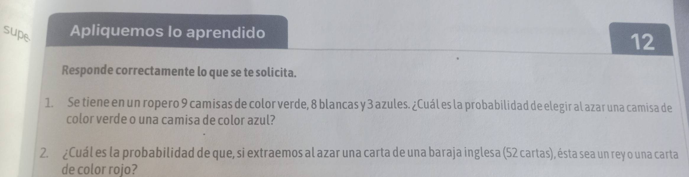 supe 
Apliquemos lo aprendido 
12 
Responde correctamente lo que se te solicita. 
1. Se tiene en un ropero 9 camisas de color verde, 8 blancas y 3 azules. ¿Cuál es la probabilidad de elegir al azar una camisa de 
color verde o una camisa de color azul? 
2. ¿Cuál es la probabilidad de que, si extraemos al azar una carta de una baraja inglesa (52 cartas), ésta sea un rey o una carta 
de color rojo?