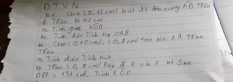 BT VN: overline AB TRen
b1 Cho (0,15cm) biāi dò dài cung
d. TRòn p0 42 cm
a, Tinh goe Awidehat AO
b, Tim dion Tich hg OAB
b2. Cho ( 0, 10cm), (O, 8 (m) tao bài 2d TRow
TRen j Ro
a, Tinh dien Jich huk
b, TRen (O, 8 (m) Pāy dí E và F b+ Sna
DEF=15+cm^2 Tinh overline EOF