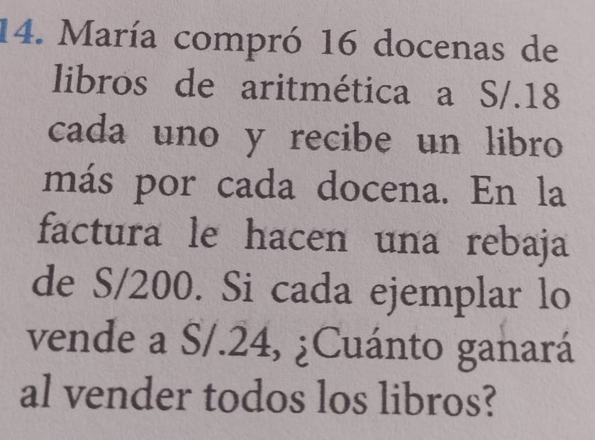 María compró 16 docenas de 
libros de aritmética a S/.18
cada uno y recibe un libro 
más por cada docena. En la 
factura le hacen una rebaja 
de S/200. Si cada ejemplar lo 
vende a S/.24, ¿Cuánto ganará 
al vender todos los libros?