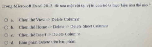Trong Microsoft Excel 2013, để xóa một cột tại vị trí con trò ta thực hiện như thể nào ?
a. Chọn thẻ View -> Delete Columns
b. Chọn thẻ Home -> Delete -> Delete Sheet Columns
c. Chọn thẻ Insert -> Delete Columns
d. Bầm phim Delete trên bàn phim