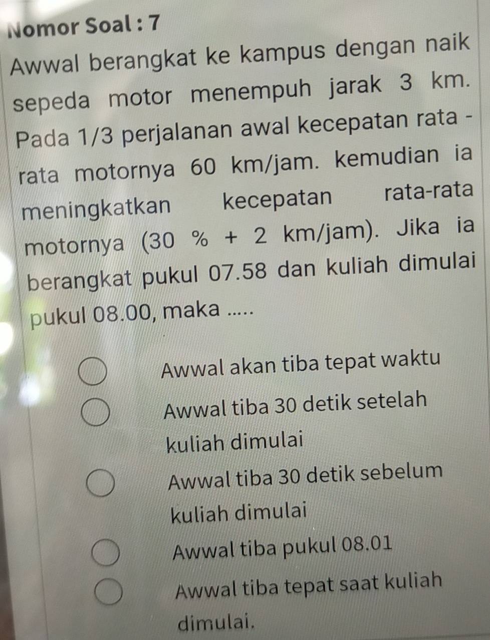 Nomor Soal : 7
Awwal berangkat ke kampus dengan naik
sepeda motor menempuh jarak 3 km.
Pada 1/3 perjalanan awal kecepatan rata -
rata motornya 60 km/jam. kemudian ia
meningkatkan kecepatan rata-rata
motornya (30% +2km/jam) ). Jika ia
berangkat pukul 07.58 dan kuliah dimulai
pukul 08.00, maka .....
Awwal akan tiba tepat waktu
Awwal tiba 30 detik setelah
kuliah dimulai
Awwal tiba 30 detik sebelum
kuliah dimulai
Awwal tiba pukul 08.01
Awwal tiba tepat saat kuliah
dimulai.