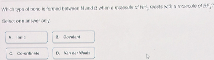 Which type of bond is formed between N and B when a molecule of NH_3 reacts with a molecule of BF_3
Select one answer only.
A. lonic B. Covalent
C. Co-ordinate D. Van der Waals