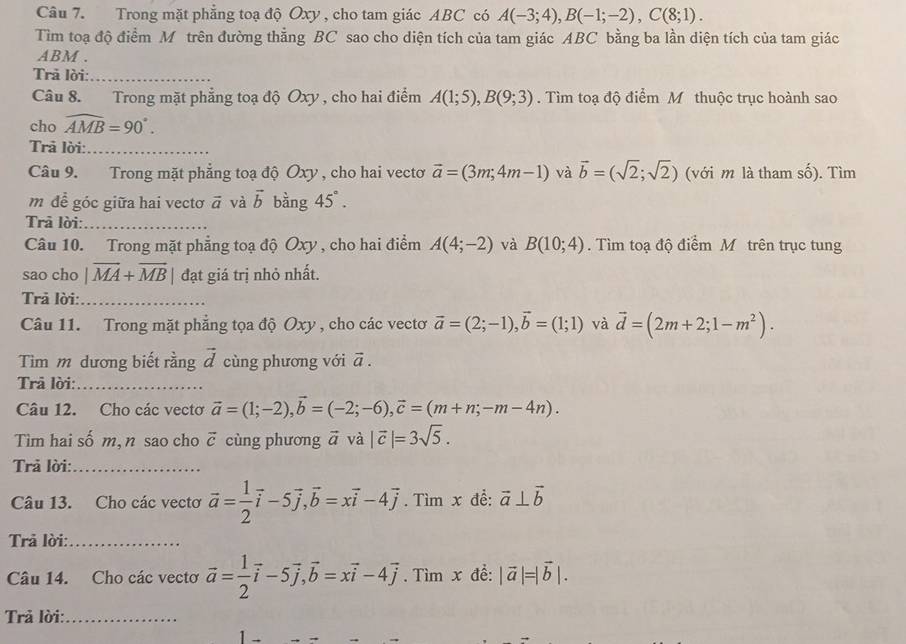 Trong mặt phẳng toạ độ Oxy , cho tam giác ABC có A(-3;4),B(-1;-2),C(8;1).
Tìm toạ độ điểm M trên đường thẳng BC sao cho diện tích của tam giác ABC bằng ba lần diện tích của tam giác
ABM .
Trã lời:_
Câu 8. Trong mặt phẳng toạ độ Oxy , cho hai điểm A(1;5),B(9;3). Tìm toạ độ điểm M thuộc trục hoành sao
cho widehat AMB=90°.
Trã lời:_
Câu 9. Trong mặt phẳng toạ độ Oxy , cho hai vectơ vector a=(3m;4m-1) và vector b=(sqrt(2);sqrt(2)) (với m là tham số). Tìm
m đề góc giữa hai vectơ vector a và vector b bàng 45°.
Trả lời:_
Câu 10. Trong mặt phẳng toạ độ Oxy , cho hai điểm A(4;-2) và B(10;4). Tìm toạ độ điểm M trên trục tung
sao cho |vector MA+vector MB| đạt giá trị nhỏ nhất.
Trā lời:_
Câu 11. Trong mặt phẳng tọa độ Oxy , cho các vectơ vector a=(2;-1),vector b=(1;1) và vector d=(2m+2;1-m^2).
Tim m dương biết rằng vector d cùng phương với vector a.
Trả lời:_
Câu 12. Cho các vectơ vector a=(1;-2),vector b=(-2;-6),vector c=(m+n;-m-4n).
Tìm hai số m, n sao cho vector c cùng phương vector a và |vector c|=3sqrt(5).
Trả lời:_
Câu 13. Cho các vectơ vector a= 1/2 vector i-5vector j,vector b=xvector i-4vector j. Tìm x để: vector a⊥ vector b
Trả lời:_
Câu 14. Cho các vectơ vector a= 1/2 vector i-5vector j,vector b=xvector i-4vector j. Tìm x đề: |vector a|=|vector b|.
Trả lời:_