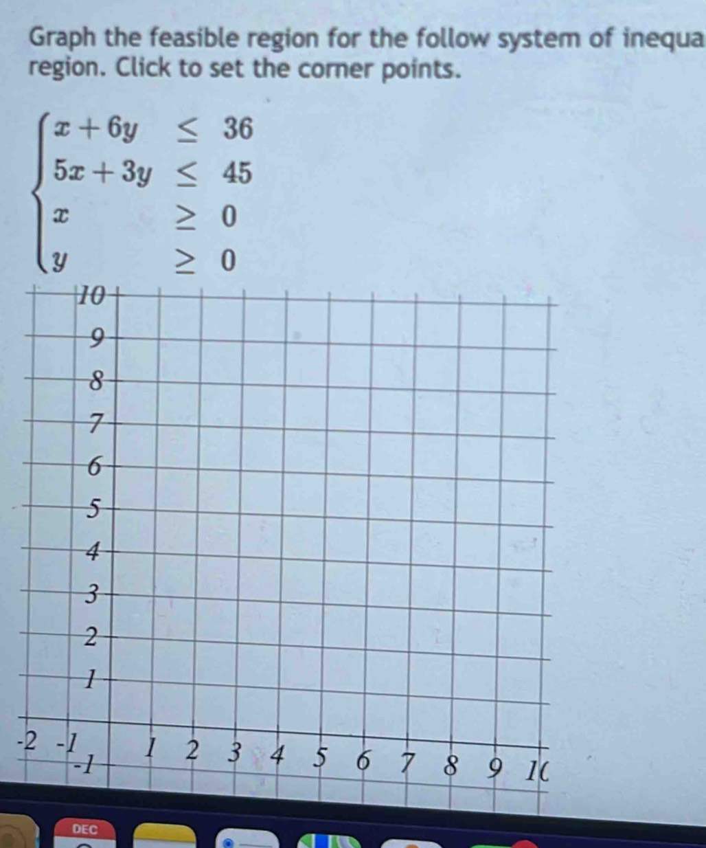 Graph the feasible region for the follow system of inequa 
region. Click to set the corner points.
beginarrayl x+6y≤ 36 5x+3y≤ 45 x≥ 0 y≥ 0endarray.
- 
DEC