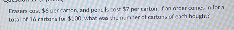 Erasers cost $6 per carton, and pencils cost $7 per carton. If an order comes in for a 
total of 16 cartons for $100, what was the number of cartons of each bought?