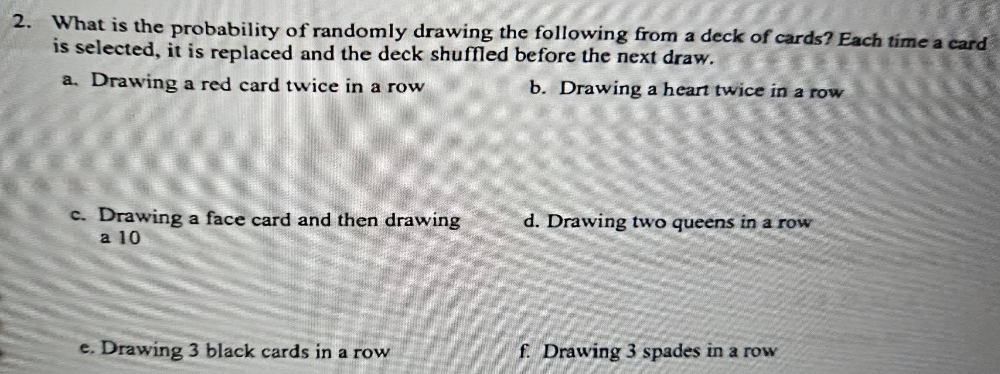 What is the probability of randomly drawing the following from a deck of cards? Each time a card
is selected, it is replaced and the deck shuffled before the next draw.
a. Drawing a red card twice in a row b. Drawing a heart twice in a row
c. Drawing a face card and then drawing d. Drawing two queens in a row
a 10
e. Drawing 3 black cards in a row f. Drawing 3 spades in a row