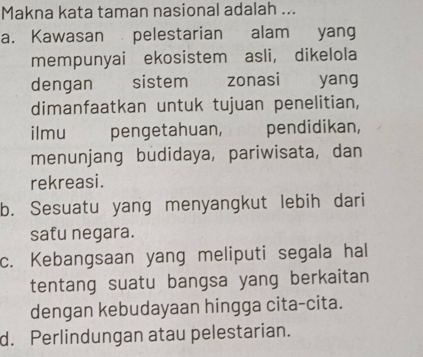 Makna kata taman nasional adalah ...
a. Kawasan pelestarian alam yang
mempunyai ekosistem asli， dikelola
dengan sistem zonasi yang
dimanfaatkan untuk tujuan penelitian,
ilmu pengetahuan, jrbt pendidikan,
menunjang budidaya, pariwisata, dan
rekreasi.
b. Sesuatu yang menyangkut lebih dari
safu negara.
c. Kebangsaan yang meliputi segala hal
tentang suatu bangsa yang berkaitan
dengan kebudayaan hingga cita-cita.
d. Perlindungan atau pelestarian.