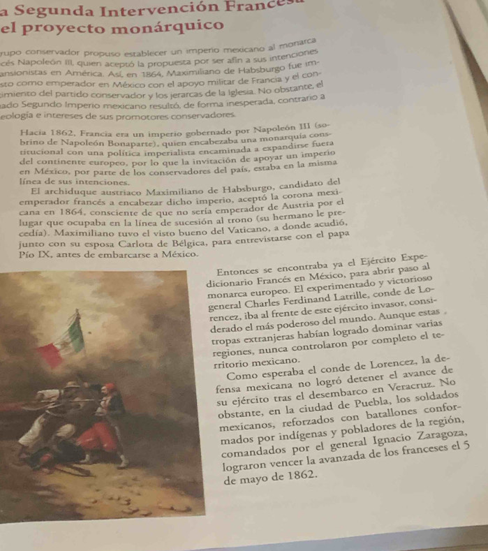 a Segunda Intervención France s
el proyecto monárquico
tupo conservador propuso establecer un imperio mexicano al monarca
Ncés Napoleón III, quien aceptó la propuesta por ser afin a sus intenciones
ansionistas en América. Así, en 1864, Maximiliano de Habsburgo fue im-
esto como emperador en México con el apoyo militar de Francia y el con
timiento del partido conservador y los jerarcas de la Iglesia. No obstante, el
ado Segundo Imperio mexicano resultó, de forma inesperada, contrario a
eología e intereses de sus promotores conservadores.
Hacia 1862, Francia era un imperio gobernado por Napoleón III (so-
brino de Napoleón Bonaparte), quien encabezaba una monarquía cons-
titucional con una política imperialista encaminada a expandirse fuera
del continente europeo, por lo que la invitación de apoyar un imperio
en México, por parte de los conservadores del país, estaba en la misma
línea de sus intenciones.
El archiduque austriaco Maximiliano de Habsburgo, candidato del
emperador francés a encabezar dicho imperio, aceptó la corona mexi
cana en 1864, consciente de que no sería emperador de Austria por el
lugar que ocupaba en la línea de sucesión al trono (su hermano le pre-
cedía). Maximiliano tuvo el visto bueno del Vaticano, a donde acudió,
junto con su esposa Carlota de Bélgica, para entrevistarse con el papa
Pío IX, antes de embarcarse a México.
ntonces se encontraba ya el Ejército Expe-
onario Francés en México, para abrir paso al
narca europeo. El experimentado y victorioso
eral Charles Ferdinand Latrille, conde de Lo-
cez, iba al frente de este ejército invasor, consi-
ado el más poderoso del mundo. Aunque estas .
pas extranjeras habían logrado dominar varias
iones, nunca controlaron por completo el te-
torio mexicano.
Como esperaba el conde de Lorencez, la de-
ensa mexicana no logró detener el avance de
u ejército tras el desembarco en Veracruz. No
bstante, en la ciudad de Puebla, los soldados
exicanos, reforzados con batallones confor-
mados por indígenas y pobladores de la región,
comandados por el general Ignacio Zaragoza,
lograron vencer la avanzada de los franceses el 5
de mayo de 1862.