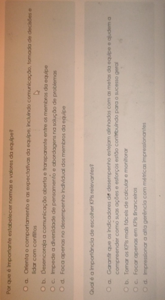 Por que é importante estabelecer normas e valores da equipe?
a. Orienta o comportamento e as expectativas da equipe, incluindo comunicação, tomada de decisões e
lidar com conflitos
b. Desencoraja a comunicação aberta e transparente entre os membros da equipe
c. Impede a diversidade de pensamento e abordagens na solução de problemas
d. Foca apenas no desempenho individual dos membros da equipe
Qual é a importância de escolher KPIs relevantes?
a. Garantir que os indicadores de desempenho estejam alinhados com as metas da equipe e ajudem a
compreender como suas ações e esforços estão contribuindo para o sucesso geral
b. Tornar os KPIs mais fáceís de calcular e monitorar
c. Focar apenas em KPIs financeiros
d. Impressionar a alta gerência com métricas impressionantes