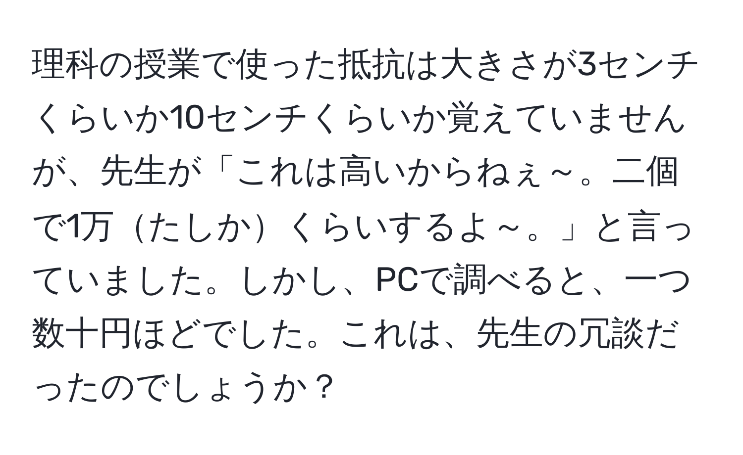 理科の授業で使った抵抗は大きさが3センチくらいか10センチくらいか覚えていませんが、先生が「これは高いからねぇ～。二個で1万たしかくらいするよ～。」と言っていました。しかし、PCで調べると、一つ数十円ほどでした。これは、先生の冗談だったのでしょうか？