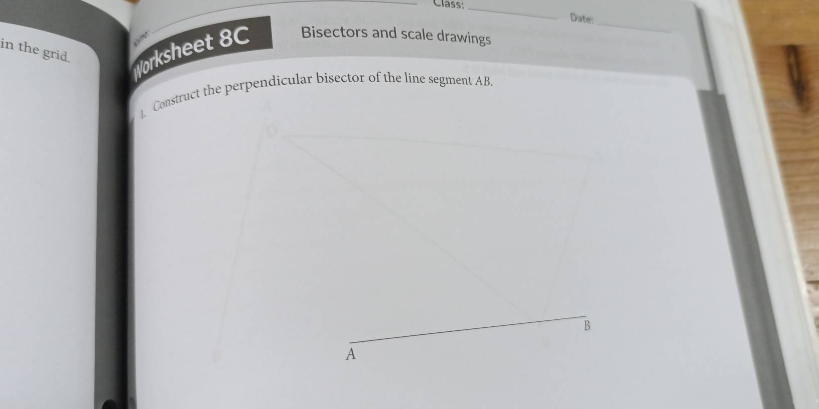 Class;_ 
_ 
Date: 
ime. 
in the grid. 
Worksheet 8C Bisectors and scale drawings 
]. Construct the perpendicular bisector of the line segment AB. 
_ 
B 
A