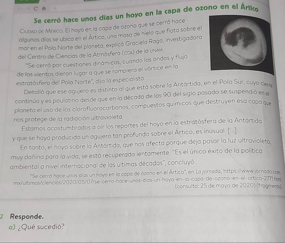 A
Se cerró hace unos días un hoyo en la capa de ozono en el Ártico
Ciudad de México. El hoyo en la capa de ozono que se cerró hace
algunos días se ubica en el Ártico, una masa de hielo que flota sobre el
mar en el Polo Norte del planeta, explicó Graciela Raga, investigadora
del Centro de Ciencias de la Atmósfera (CCA) de la uNAM.
'Se cerró por cuestiones dinámicas, cuando las ondas y flujo
de los vientos dieron lugar a que se rompiera el vórtice en la
estratósfera del Polo Norte'', dijo la especialista.
Detalló que ese agujero es distinto al que está sobre la Antártida, en el Polo Sur, cuyo cierre
continúa y es paulatino desde que en la década de los 90 del siglo pasado se suspendió en el
planeta el uso de los clorofluorocarbonos, compuestos químicos que destruyen esa capa que
nos protege de la radiación ultravioleta.
Estamos acostumbrados a oír los reportes del hoyo en la estratósfera de la Antártida
y que se haya producido un agujero tan profundo sobre el Ártico, es inusual. [...]
En tanto, el hoyo sobre la Antártida, que nos afecta porque deja pasar la luz ultravioleta,
muy dañina para la vida, se está recuperado lentamente. “Es el único éxito de la política
ambiental a nivel internacional de las últimas décadas', concluyó.
“Se cerró hace unos días un hoyo en la capa de ozono en el Ártico”, en La jornada, https://www.jornada.com
mx/ultimas/ciencias/2020/05/07/se-cerro-hace-unos-dias-un-hoyo-en-la-capa-de-ozono-en-el-artico-2771.htm
(consulta: 25 de mayo de 2020) (fragmento).
2 Responde.
a) ¿Qué sucedió?