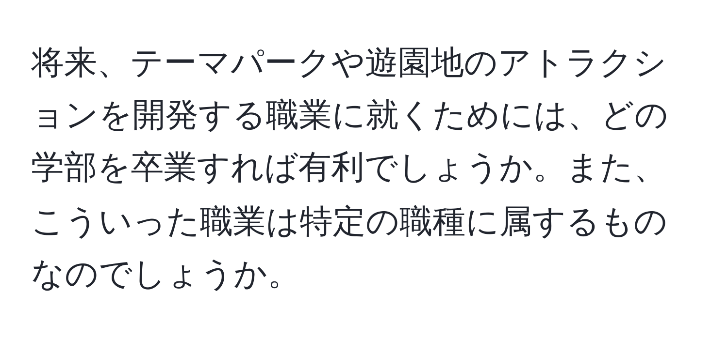 将来、テーマパークや遊園地のアトラクションを開発する職業に就くためには、どの学部を卒業すれば有利でしょうか。また、こういった職業は特定の職種に属するものなのでしょうか。