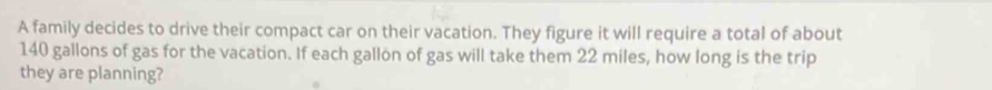 A family decides to drive their compact car on their vacation. They figure it will require a total of about
140 gallons of gas for the vacation. If each gallon of gas will take them 22 miles, how long is the trip 
they are planning?