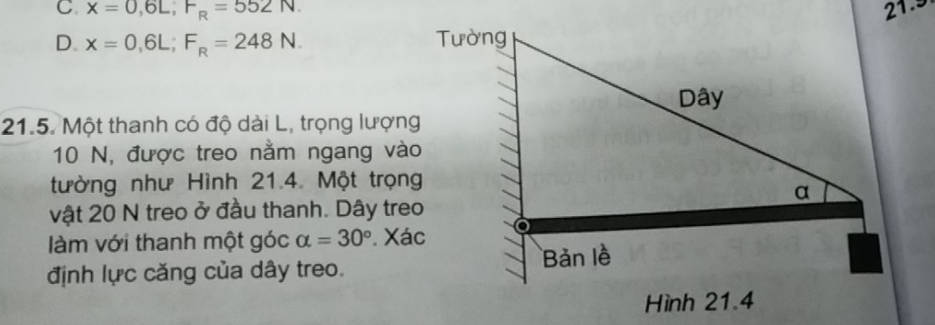 C. x=0,6L, F_R=552N. 21.9
D. x=0,6L; F_R=248N. 
21.5. Một thanh có độ dài L, trọng lượng
10 N, được treo nằm ngang vào
tường như Hình 21.4. Một trọng
vật 20 N treo ở đầu thanh. Dây treo
làm với thanh một góc alpha =30° Xác
định lực căng của dây treo.