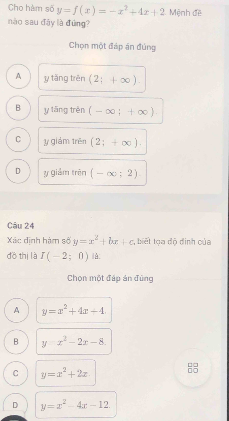 Cho hàm số y=f(x)=-x^2+4x+2. Mệnh đề
nào sau đây là đúng?
Chọn một đáp án đúng
A y tǎng trên (2;+∈fty ).
B y tǎng trên (-∈fty ;+∈fty ).
C y giảm trên (2;+∈fty ).
D y giảm trên (-∈fty ;2). 
Câu 24
Xác định hàm số y=x^2+bx+c;, biết tọa độ đỉnh của
đồ thị là I(-2;0) là:
Chọn một đáp án đúng
A y=x^2+4x+4.
B y=x^2-2x-8.
C y=x^2+2x.
D y=x^2-4x-12.