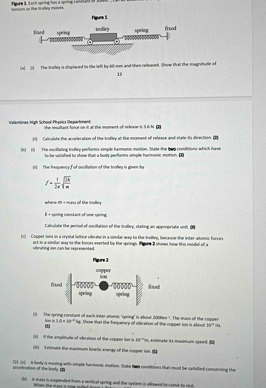 Figure 1. Each spring has a spring constant of 30Nm , 
tension as the trolley moves. 
(a) (i) The trolley is displaced to the left by 60 mm and then released. Show that the magnitude of 
12 
Valentines High School Physics Department 
the resultant force on it at the moment of release is 3.6 N. (2) 
(ii) Calculate the acceleration of the trolley at the moment of release and state its direction. (2) 
(b) (i) The oscillating trolley performs simple harmonic motion. State the two conditions which have 
to be satisfied to show that a body performs simple harmonic motion. (2) 
(ii) The frequency f of oscillation of the trolley is given by
f= 1/2π  sqrt(frac 2k)m
where M = mass of the trolley
k= spring constant of one spring. 
Calculate the period of oscillation of the trolley, stating an appropriate unit. (3) 
(c) Copper ions in a crystal lattice vibrate in a similar way to the trolley, because the inter-atomic forces 
act in a similar way to the forces exerted by the springs. Fgure 2 shows how this model of a 
vibrating ion can be represented. 
(i) The spring constant of each inter-atomic ‘spring’ is about 200Nm^(-1). The mass of the copper 
ion is 1.0* 10^(-25)kg Show that the frequency of vibration of the copper ion is about 
(1) 10^(13)Hz
(ii) If the amplitude of vibration of the copper ion is 10^(-11)m , estimate its maximum speed. (1) 
(iii) Estimate the maximum kinetic energy of the copper ion. (1) 
Q3. (a) A body is moving with simple harmonic motion. State two conditions that must be satisfied concerning the 
acceleration of the body. (2) 
(b) A mass is suspended from a vertical spring and the system is allowed to come to rest. 
When the mass is now pulled