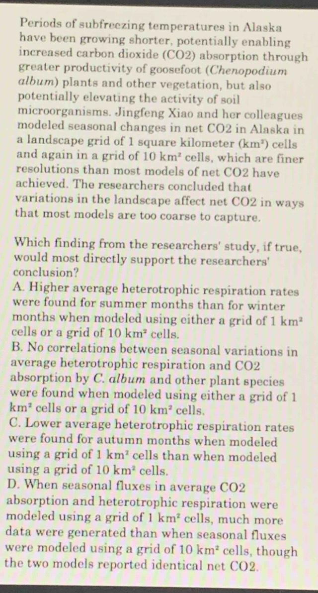 Periods of subfreczing temperatures in Alaska
have been growing shorter, potentially enabling
increased carbon dioxide (CO2) absorption through
greater productivity of goosefoot (Chenopodium
album) plants and other vegetation, but also
potentially elevating the activity of soil
microorganisms. Jingfeng Xiao and her colleagues
modeled seasonal changes in net CO2 in Alaska in
a landscape grid of 1 square kilometer (km^2) cells
and again in a grid of 10km^2 cells, which are finer
resolutions than most models of net CO2 have
achieved. The researchers concluded that
variations in the landscape affect net CO2 in ways
that most models are too coarse to capture.
Which finding from the researchers' study, if true,
would most directly support the researchers'
conclusion?
A. Higher average heterotrophic respiration rates
were found for summer months than for winter
months when modeled using either a grid of 1km^2
cells or a grid of 10km^2 cells.
B. No correlations between seasonal variations in
average heterotrophic respiration and CO2
absorption by C. album and other plant species
were found when modeled using either a grid of 1
km^2 cells or a grid of 10km^2 cells.
C. Lower average heterotrophic respiration rates
were found for autumn months when modeled
using a grid of 1km^2 cells than when modeled
using a grid of 10km^2 cells.
D. When seasonal fluxes in average CO2
absorption and heterotrophic respiration were
modeled using a grid of 1km^2 cells, much more
data were generated than when seasonal fluxes
were modeled using a grid of 10km^2 cells, though
the two models reported identical net CO2.