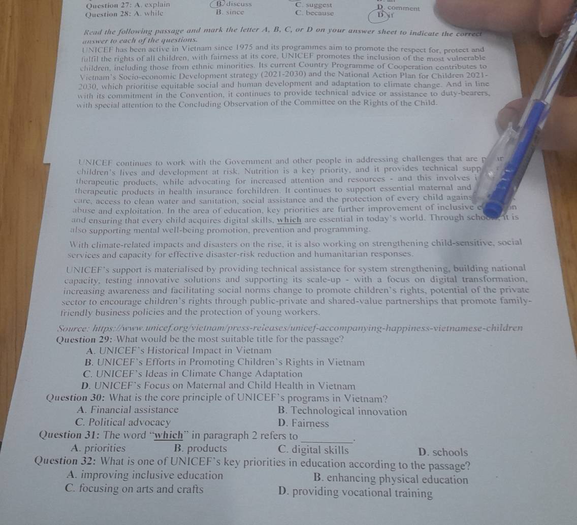 Question 27:A. explain Bdiscuss C. suggest D. comment
Question 28:A. while B. since C. because D. j f
Read the following passage and mark the letter A, B, C, or D on your answer sheet to indicate the correct
answer to each of the questions.
UNICEF has been active in Vietnam since 1975 and its programmes aim to promote the respect for, protect and
fulfil the rights of all children, with fairness at its core, UNICEF promotes the inclusion of the most vulnerable
children, including those from ethnic minorities. Its current Country Programme of Cooperation contributes to
Vietnam’s Socio-economic Development strategy (2021-2030) and the National Action Plan for Children 2021-
2030, which prioritise equitable social and human development and adaptation to climate change. And in line
with its commitment in the Convention, it continues to provide technical advice or assistance to duty-bearers,
with special attention to the Concluding Observation of the Committee on the Rights of the Child.
UNICEF continues to work with the Government and other people in addressing challenges that are p
children's lives and development at risk. Nutrition is a key priority, and it provides technical supp
therapeutic products, while advocating for increased attention and resources - and this involves i
therapeutic products in health insurance forchildren. It continues to support essential maternal and
care, access to clean water and sanitation, social assistance and the protection of every child agains
abuse and exploitation. In the area of education, key priorities are further improvement of inclusive e in
and ensuring that every child acquires digital skills, which are essential in today’s world. Through schoow, it is
also supporting mental well-being promotion, prevention and programming.
With climate-related impacts and disasters on the rise, it is also working on strengthening child-sensitive, social
services and capacity for effective disaster-risk reduction and humanitarian responses.
UNICEF's support is materialised by providing technical assistance for system strengthening, building national
capacity, testing innovative solutions and supporting its scale-up - with a focus on digital transformation.
increasing awareness and facilitating social norms change to promote children’s rights, potential of the private
sector to encourage children's rights through public-private and shared-value partnerships that promote family-
friendly business policies and the protection of young workers.
Source: https://www.unicef.org/vietnam/press-releases/unicef-accompanying-happiness-vietnamese-children
Question 29: What would be the most suitable title for the passage?
A. UNICEF’s Historical Impact in Vietnam
B. UNICEF's Efforts in Promoting Children’s Rights in Vietnam
C. UNICEF’s Ideas in Climate Change Adaptation
D. UNICEF's Focus on Maternal and Child Health in Vietnam
Question 30: What is the core principle of UNICEF's programs in Vietnam?
A. Financial assistance B. Technological innovation
C. Political advocacy D. Fairness
Question 31: The word “which” in paragraph 2 refers to
_.
A. priorities B. products C. digital skills D. schools
Question 32: What is one of UNICEF’s key priorities in education according to the passage?
A. improving inclusive education B. enhancing physical education
C. focusing on arts and crafts D. providing vocational training