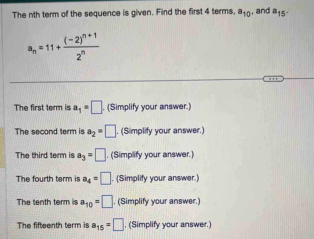 The nth term of the sequence is given. Find the first 4 terms, a_10 , and a_15·
a_n=11+frac (-2)^n+12^n
The first term is a_1=□. (Simplify your answer.)
The second term is a_2=|. (Simplify your answer.)
The third term is a_3=□. (Simplify your answer.)
The fourth term is a_4=□. (Simplify your answer.)
The tenth term is a_10=□. (Simplify your answer.)
The fifteenth term is a_15=□. (Simplify your answer.)