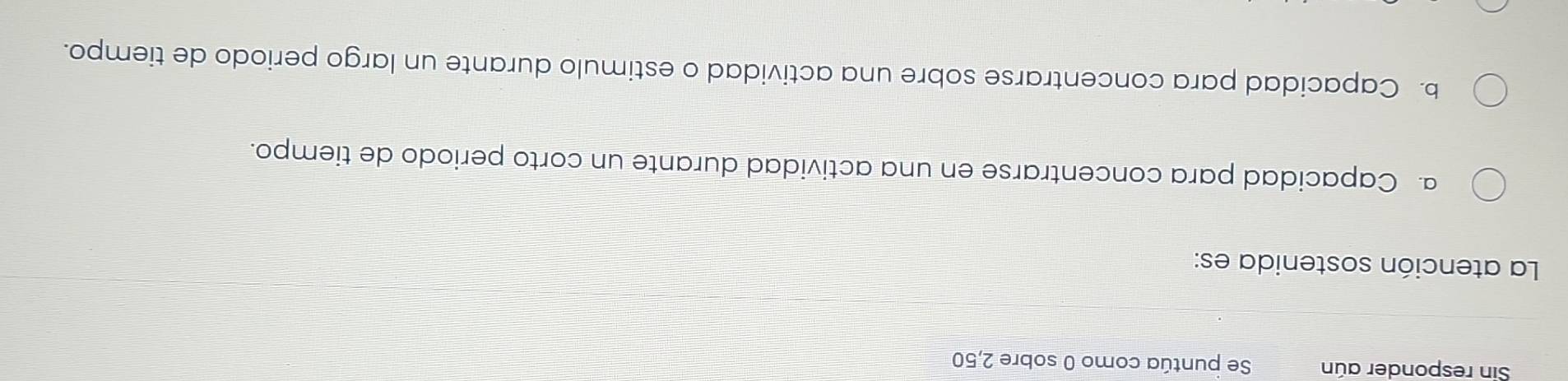 Sin responder aún Se puntúa como 0 sobre 2,50
La atención sostenida es:
a. Capacidad para concentrarse en una actividad durante un corto periodo de tiempo.
b. Capacidad para concentrarse sobre una actividad o estimulo durante un largo periodo de tiempo.