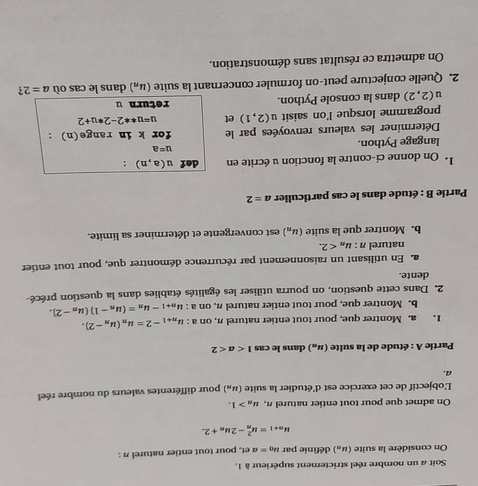 Soit a un nombre réel strictement supérieur à 1.
On considère la suite (u_n) définie par u_0=aet , pour tout entier naturel n :
u_n+1=u_n^(2-2u_n)+2.
On admet que pour tout entier naturel n, u_n>1.
L'objectif de cet exercice est d'étudier la suite (u_n) pour différentes valeurs du nombre réel
a.
Partie A : étude de la suite (u_n) dans le cas 1
1. a. Montrer que, pour tout entier naturel n, on a : u_n+1-2=u_n(u_n-2).
b. Montrer que, pour tout entier naturel n, on a : u_n+1-u_n=(u_n-1)(u_n-2).
2. Dans cette question, on pourra utiliser les égalités établies dans la question précé-
dente.
a. En utilisant un raisonnement par récurrence démontrer que, pour tout entier
naturel n : u_n<2.
b. Montrer que la suite (u_n) est convergente et déterminer sa limite.
* Partie B : étude dans le cas particulier a=2
1. On donne ci-contre la fonction u écrite en def u(a,n) :
langage Python.
u=a
Déterminer les valeurs renvoyées par le for k in range(n) :
programme lorsque l’on saisit u (2,1) et
u=u**2-2*u+2
u(2,2) dans la console Python. return u
2. Quelle conjecture peut-on formuler concernant la suite (u_n) dans le cas où a=2 ?
On admettra ce résultat sans démonstration.