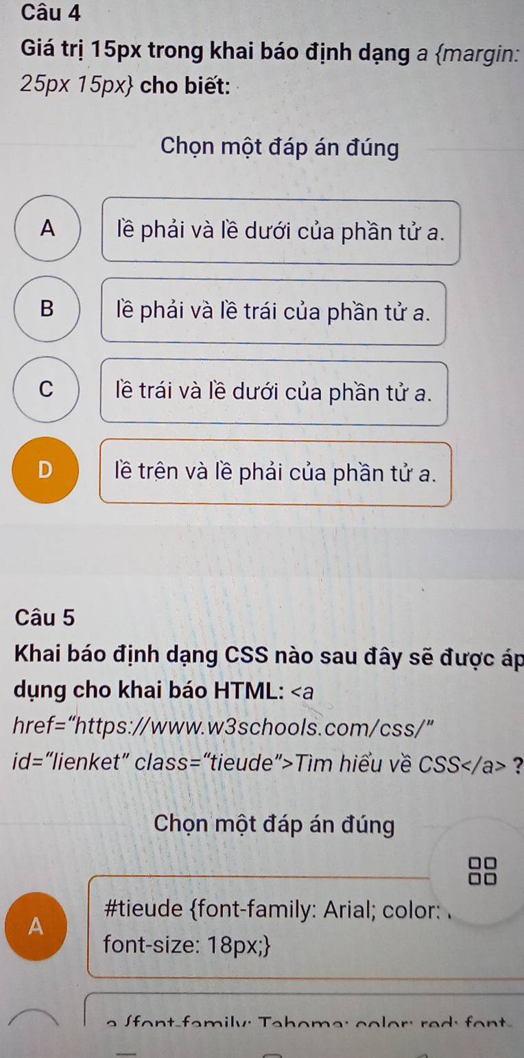 Giá trị 15px trong khai báo định dạng a margin:
25px15px cho biết:
Chọn một đáp án đúng
A lề phải và lề dưới của phần tử a.
B lề phải và lề trái của phần tử a.
C lề trái và lề dưới của phần tử a.
D lê trên và lề phải của phần tử a.
Câu 5
Khai báo định dạng CSS nào sau đây sẽ được áp
dụng cho khai báo HTML: ∠ a
href=“https://www.w3schools.com/css/”
id= “lienket” class=“tieude”>Tìm hiểu về csc 2S ?
Chọn một đáp án đúng
#tieude font-family: Arial; color: .
A
font-size: 18px;
font-family: Tahome: color: red: font