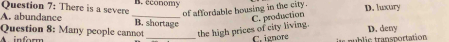 B. economy
Question 7: There is a severe
of affordable housing in the city.
D. luxury
A. abundance _B. shortage
C. production
Question 8: Many people cannot _the high prices of city living. D. deny
C. ignore
A inform public transportation