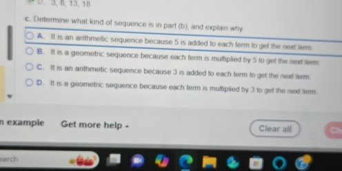 3, 8, 13, 18
c. Determine what kind of sequence is in part (b), and explain why
A. It is an arithmetic sequence because 5 is added to each term to get the next term
B. It is a geometric sequence because each term is multiplied by 5 to get the next ferm
C. It is an arithmetic sequence because 3 is added to each term to get the next ferm
D. It is a geometric sequence because each term is multiplied by 3 to get the next ferm
n exampie Get more help - Clear all
arch