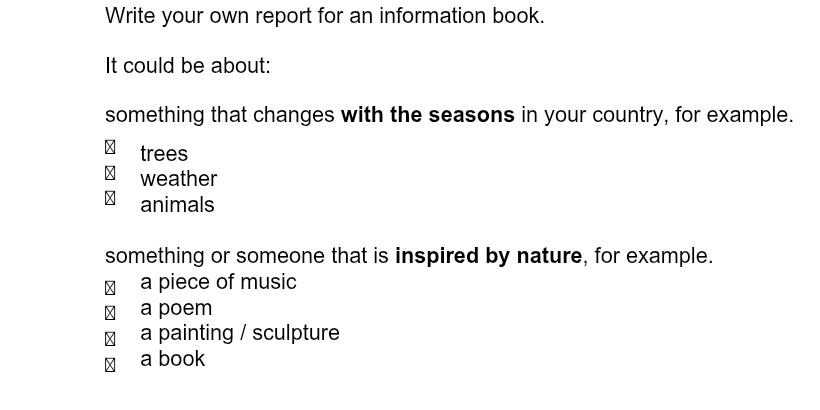 Write your own report for an information book.
It could be about:
something that changes with the seasons in your country, for example.
trees
weather
animals
something or someone that is inspired by nature, for example.
a piece of music
£ a poem
a painting / sculpture
a book