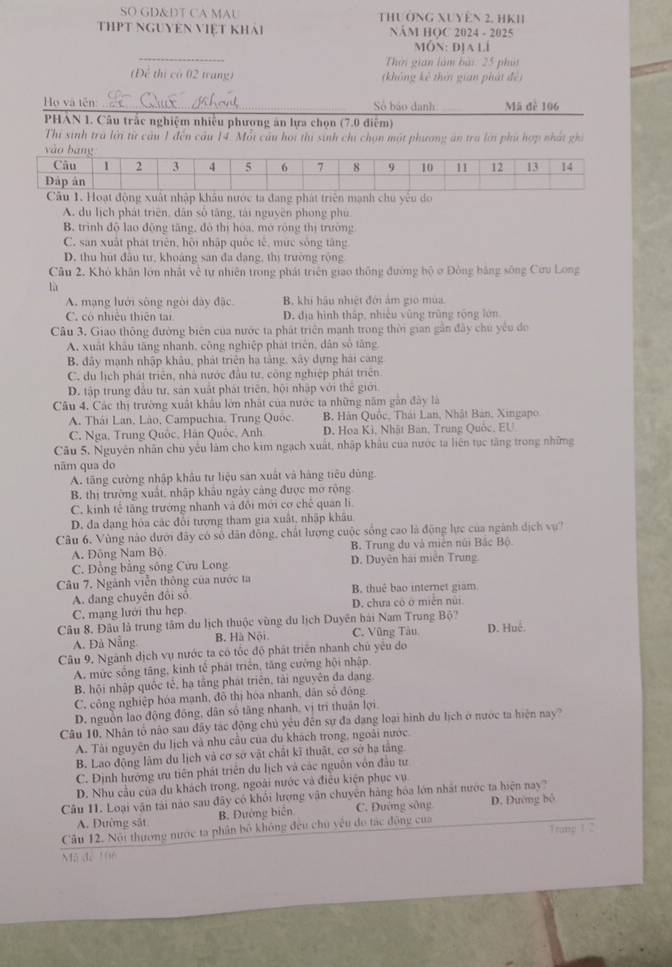 SO GD&DT CA MAU THườNG XUyên 2, HKH
THPT NGUYEN ViệT khải NÁM HOC 2024 - 2025
MON: D1A Ll
Thời gian làm bài: 25 phát
(Để thị có 02 tang) (không kê thời gian phát đề)
Họ và tên Sở bảo danh Mã đè 106
PHAN 1. Câu trắc nghiệm nhiều phương ăn lựa chọn (7.0 điễm)
Thí sinh tra lới từ cầu 1 đến cầu 14. Mỗi cầu hoi thi sinh chi chọn một phương án tra lới phụ hợp nhất gh
ộng xuất nhập khâu nước ta đang phát triên mạnh chu yêu do
A. du lịch phát triên, dân số tăng, tài nguyên phong phú
B. trình độ lạo động tăng, đô thị hóa, mở rông thị trường
C. san xuất phát triên, hội nhập quốc tế, mức sông tăng.
D. thu hút đầu tư, khoảng san đa dang, thị trường rộng
Câu 2. Khô khân lớn nhất về tự nhiên trong phát triên giao thông đường bộ ở Đông bằng sông Cưu Long
lù
A. mạng lưới sông ngòi dày đặc B. khi hầu nhiệt đới ám gio mùa
C. có nhiệu thiên tại D. địa hình thấp, nhiều vũng trùng rộng lớn
Câu 3. Giao thông đường biên của nước ta phát triển mạnh trong thời gian gần đây chu yêu đo
A. xuất khâu tăng nhanh, công nghiệp phát triên, dân số tăng
B. đây mạnh nhập khâu, phát triên hạ tảng, xây dựng hai cang
C. du lịch phát triên, nhà nước đầu tư, công nghiệp phát triên
D. tập trung đầu tư, sản xuất phát triên, hội nhập với thế giới
Câu 4. Các thị trường xuất khẩu lớn nhật của nước ta những năm gắn đây là
A. Thái Lan, Lào, Campuchia, Trung Quốc  B. Hàn Quốc, Thái Lan, Nhật Bản, Xingapo
C. Nga, Trung Quốc, Hãn Quốc, Anh D. Hoa Kì, Nhật Ban, Trung Quốc, EU
Câu 5. Nguyên nhân chủ yếu làm cho kim ngạch xuất, nhập khẩu của nước ta liên tục tăng trong những
năm qua do
A. tăng cường nhập khẩu tư liệu sản xuất và hàng tiêu dùng
B. thị trường xuất, nhập khẩu ngày cảng được mơ rộng
C. kinh tế tăng trưởng nhanh và đôi mới cơ chế quan li
D. đa dang hóa các đổi tượng tham gia xuất, nhập khâu
Câu 6. Vùng nào dưới đây có số dân đồng, chất lượng cuộc sống cao là động lực của ngành dịch vự?
A. Đông Nam Bộ B. Trung du và miên núi Bắc Bộ.
C. Đồng bằng sông Cửu Long D. Duyên hai miên Trung
Câu 7. Ngành viễn thông của nước ta B. thuê bao internet gram
A. đang chuyên đôi số
C. mạng lưới thu hẹp. D. chưa có ở miền nùi
Câu 8, Đâu là trung tâm du lịch thuộc vùng du lịch Duyên hài Nam Trung Bộ?
A. Đà Nẵng. B. Hà Nội C. Vũng Tàu D. Huệ.
Câu 9. Ngãnh dịch vụ nước ta có tốc độ phát triển nhanh chủ yêu do
A. mức sống tăng, kinh tế phát triển, tăng cường hội nhập
B. hội nhập quốc tẻ, ha tầng phát triên, tải nguyên đa dang
C. công nghiệp hóa mạnh, đô thị hóa nhanh, dân số đông
D. nguồn lao động đồng, dân số tăng nhanh, vị trì thuận lợi.
Câu 10. Nhân tổ não sau đây tác động chủ yêu đến sự đa dạng loại hình du lịch ở nước ta hiện nay
A. Tài nguyên du lịch và nhu cầu của du khách trong, ngoài nước
B. Lao động lâm du lịch và cơ sở vật chất kĩ thuật, cơ sở hạ tăng
C. Định hướng ưu tiên phát triên du lịch và các nguồn vôn đầu tư
D. Nhu cầu của du khách trong, ngoài nước và điều kiện phục vụ
Câu 11. Loại vận tải nào sau đây có khổi lượng vận chuyên hàng hóa lớn nhất nước ta hiện nay? D. Đường bộ
A. Đường sắt B. Đường biên C. Đường sông
Câu 12. Nội thương nước ta phân bộ không đều chủ yêu đo tác động của
Trang 1/2
