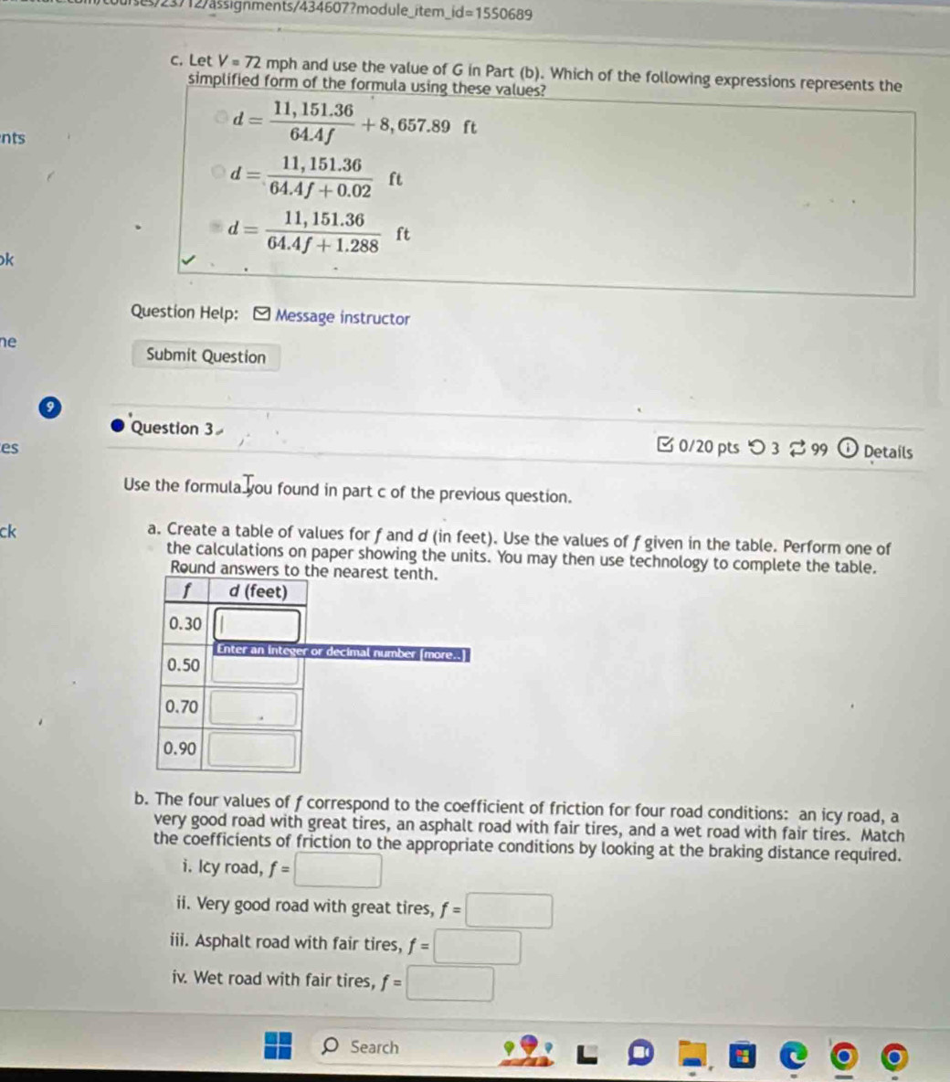 se/23712/ässignments/434607?module_item_ id=1550689 
c. Let V=72 mph and use the value of G in Part (b). Which of the following expressions represents the 
simplified form of the formula using these values? 
nts
d= (11,151.36)/64.4f +8,657.89ft
d= (11,151.36)/64.4f+0.02  ft
k
d= (11,151.36)/64.4f+1.288 ft
Question Help: - Message instructor 
ne 
Submit Question 
Question 3 
B 0/20 pts つ 3 % 99 
es Details 
Use the formula you found in part c of the previous question. 
ck 
a. Create a table of values for f and d (in feet). Use the values of f given in the table. Perform one of 
the calculations on paper showing the units. You may then use technology to complete the table. 
Round answers t 
b. The four values of f correspond to the coefficient of friction for four road conditions: an icy road, a 
very good road with great tires, an asphalt road with fair tires, and a wet road with fair tires. Match 
the coefficients of friction to the appropriate conditions by looking at the braking distance required. 
i. Icy road, f=□
ii. Very good road with great tires, f=□
iii. Asphalt road with fair tires, f=□
iv. Wet road with fair tires, f=□
。 Search 
a