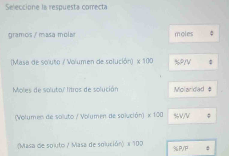 Seleccione la respuesta correcta 
gramos / masa molar moles 
(Masa de soluto / Volumen de solución) * 100 %P/V
Moles de soluto/ litros de solución Molaridad 
(Volumen de soluto / Volumen de solución) * 100 %V/V
(Masa de soluto / Masa de solución) * 100
% P/P