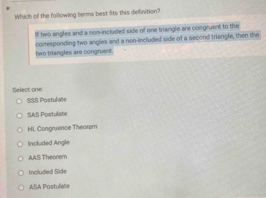 Which of the following terms best fits this definition?
If two angles and a non-included side of one triangle are congruent to the
corresponding two angles and a non-included side of a second triangle, then the
two triangles are congruent.
Select one:
SSS Postulate
SAS Postulate
HL Congruence Theorem
Included Angle
AAS Theorem
Included Side
ASA Postulate