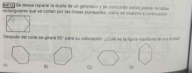 94E12. Se desea reparar la duela de un gimnasio y se colocarán varias piezas de tablas
rectangulares que se cortan por las líneas punteadas, como se muestra a continuación.
Después del corte se girará 90° para su colocación. ¿Cuál es la figura resultante de una de ellas?
A)
B)
C)
D)