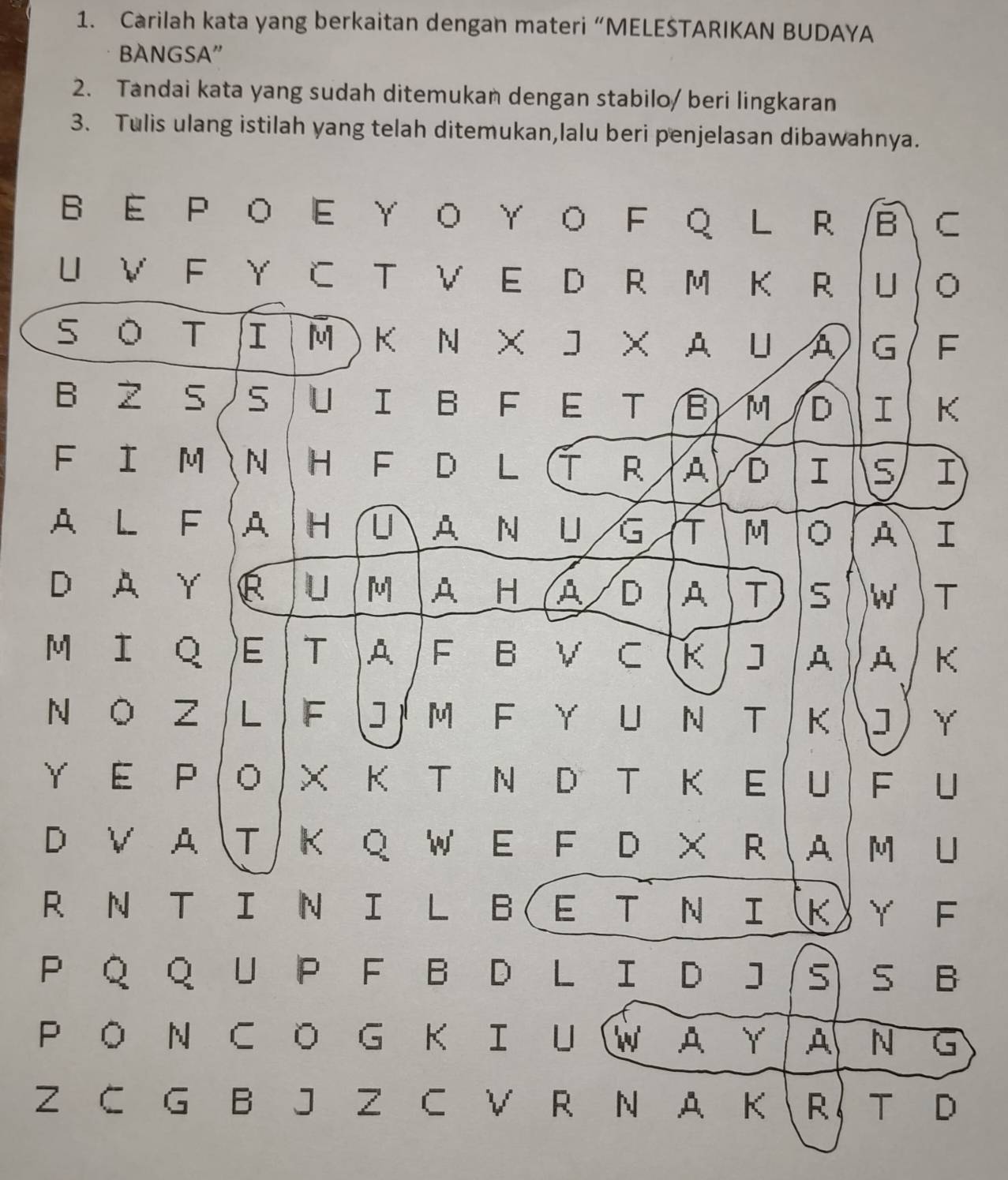Carilah kata yang berkaitan dengan materi “MELEŠTARIKAN BUDAYA 
BANGSA” 
2. Tandai kata yang sudah ditemukan dengan stabilo/ beri lingkaran 
3. Tulis ulang istilah yang telah ditemukan,lalu beri penjelasan dibawahnya. 
B E P O E Υ O ΥO FQ L R B C 
U V F Y C T V E D R M K R U 。 
s O T I M ) K N× J × A UA G F 
B Z 5 5 U I B F E T B) M D I K 
F I M N HF D L T R A D I 5 I 
A L F A H U. AN UG T M 。 A I 
D. A Y R U M AH A / D A T 5 W T 
MI Q)E T A F B V C K ] A A K 
N O Z L F  JM F Y U N T K J Y 
Y E P ( O ) X K T N D T K E U F òu 
D V AT K Q W E F D × R A M U 
R N T I N I L B(E T N IK)Υ F 
P Q Q U P F B D L I D J(S) S B 
PO N CO G KIUWAY A N G 
Z C G B J Z C V R N A K R T D