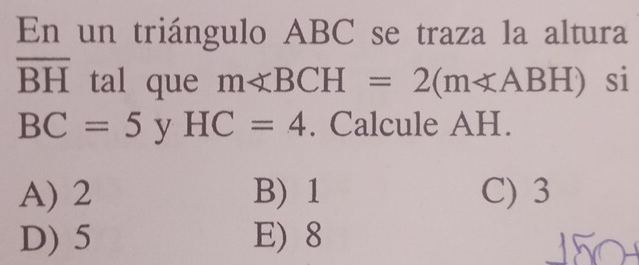 En un triángulo ABC se traza la altura
overline BH tal que m∠ BCH=2(m∠ ABH) si
BC=5 y HC=4. Calcule AH.
A) 2 B) 1 C) 3
D) 5 E) 8