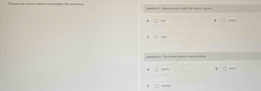 Choose the correct options to complete the sentences.
Question 3 : Many tourists (visit) the historic square.
B
A visit visiting
C visits
Question 4 : The school (teach) many students.
A teachs B teach
C teaches