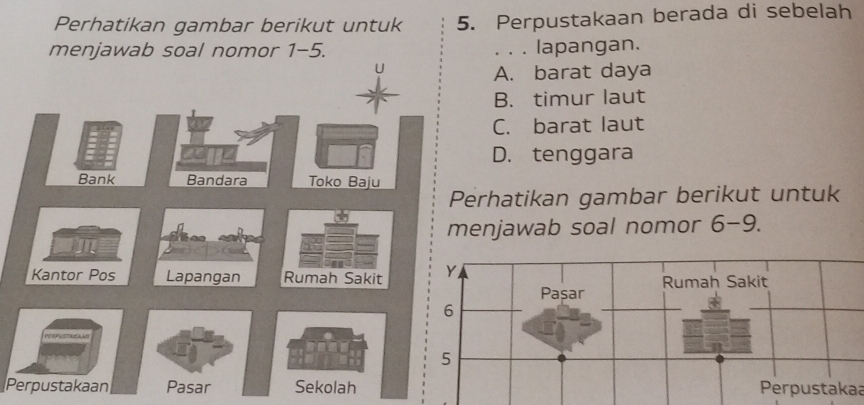 Perhatikan gambar berikut untuk 5. Perpustakaan berada di sebelah
menjawab soal nomor 1-5. . . . lapangan.
A. barat daya
B. timur laut
C. barat laut
D. tenggara
Bank Bandara Toko Baju
Perhatikan gambar berikut untuk
menjawab soal nomor 6-9.
Kantor Pos Lapangan Rumah Sakit
Perpustakaan Pasar SekolahPerpustakaa