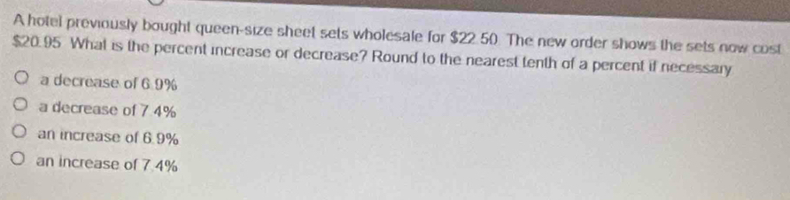 A hotel previously bought queen-size sheet sets wholesale for $22.50 The new order shows the sets now cost
$20.95 What is the percent increase or decrease? Round to the nearest tenth of a percent if necessary
a decrease of 6.9%
a decrease of 74%
an increase of 6.9%
an increase of 7.4%