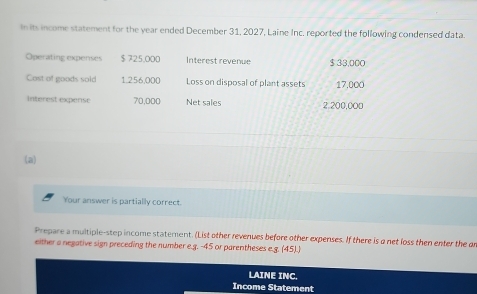 In its income statement for the year ended December 31, 2027, Laine Inc. reported the following condensed data. 
Operating expenses $ 725,000 Interest revenue $ 33,000
Cost of goods sold 1,256,000 Loss on disposal of plant assets 17.000
Interest expense 70,000 Net sales 2,200,000
(a) 
Your answer is partially correct. 
Prepare a multiple-step income statement. (List other revenues before other expenses. If there is a net loss then enter the an 
either a negative sign preceding the number e.g. -45 or parentheses e.g. (45). 
LAINE INC. 
Income Statement