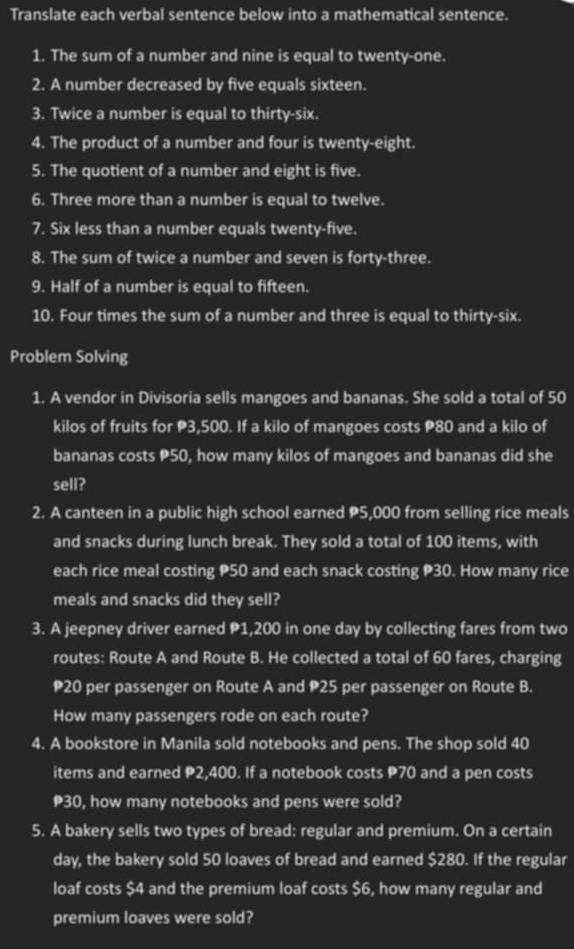 Translate each verbal sentence below into a mathematical sentence. 
1. The sum of a number and nine is equal to twenty-one. 
2. A number decreased by five equals sixteen. 
3. Twice a number is equal to thirty-six. 
4. The product of a number and four is twenty-eight. 
5. The quotient of a number and eight is five. 
6. Three more than a number is equal to twelve. 
7. Six less than a number equals twenty-five. 
8. The sum of twice a number and seven is forty-three. 
9. Half of a number is equal to fifteen. 
10. Four times the sum of a number and three is equal to thirty-six. 
Problem Solving 
1. A vendor in Divisoria sells mangoes and bananas. She sold a total of 50
kilos of fruits for P3,500. If a kilo of mangoes costs P80 and a kilo of 
bananas costs P50, how many kilos of mangoes and bananas did she 
sell? 
2. A canteen in a public high school earned P5,000 from selling rice meals 
and snacks during lunch break. They sold a total of 100 items, with 
each rice meal costing P50 and each snack costing P30. How many rice 
meals and snacks did they sell? 
3. A jeepney driver earned P1,200 in one day by collecting fares from two 
routes: Route A and Route B. He collected a total of 60 fares, charging
20 per passenger on Route A and P25 per passenger on Route B. 
How many passengers rode on each route? 
4. A bookstore in Manila sold notebooks and pens. The shop sold 40
items and earned P2,400. If a notebook costs P70 and a pen costs
P30, how many notebooks and pens were sold? 
5. A bakery sells two types of bread: regular and premium. On a certain 
day, the bakery sold 50 loaves of bread and earned $280. If the regular 
loaf costs $4 and the premium loaf costs $6, how many regular and 
premium loaves were sold?