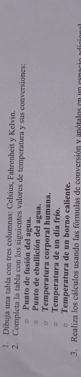 Dibuja una tabla con tres columnas: Celsius, Fahrenheit y Kelvin. 
2. Completa la tabla con los siguientes valores de temperatura y sus conversiones: 
Punto de fusión del agua. 
Punto de ebullición del agua. 
Temperatura corporal humana. 
Temperatura de un día frío. 
Temperatura de un horno caliente. 
3. Realiza los cálculos usando las fórmulas de conversión y anótalos en un espacio adicional