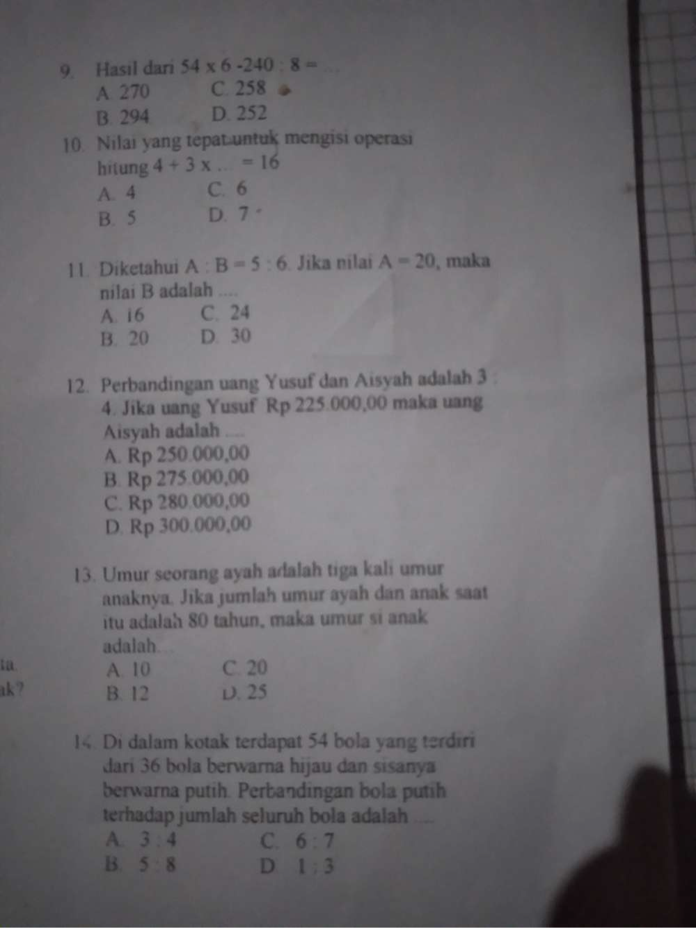 Hasil dari 54* 6-240:8=
A 270 C. 258
B. 294 D. 252
10. Nilai yang tepat untuk mengisi operasi
hitung 4+3* ...=16
A. 4 C. 6
B. 5 D. 7
11. Diketahui A:B=5:6 Jika nilai A=20 , maka
nilai B adalah ....
A. 16 C. 24
B. 20 D. 30
12. Perbandingan uang Yusuf dan Aisyah adalah 3
4. Jika uang Yusuf Rp 225.000,00 maka uang
Aisyah adalah
A. Rp 250.000,00
B. Rp 275.000,00
C. Rp 280.000,00
D. Rp 300.000,00
13. Umur seorang ayah adalah tiga kali umur
anaknya. Jika jumlah umur ayah dan anak saat
itu adalah 80 tahun, maka umur si anak
adalah.
ta. A. 10 C. 20
ak? B. 12 D. 25
14. Di dalam kotak terdapat 54 bola yang terdiri
dari 36 bola berwarna hijau dan sisanya
berwarna putih. Perbandingan bola putih
terhadap jumlah seluruh bola adalah 、
A. 3:4 C. 6:7
B. 5:8 D 1:3